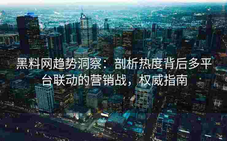 黑料网趋势洞察：剖析热度背后多平台联动的营销战，权威指南
