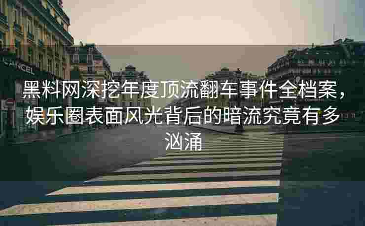 黑料网深挖年度顶流翻车事件全档案，娱乐圈表面风光背后的暗流究竟有多汹涌