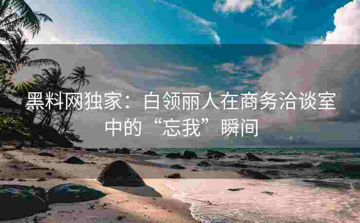 黑料网独家：白领丽人在商务洽谈室中的“忘我”瞬间