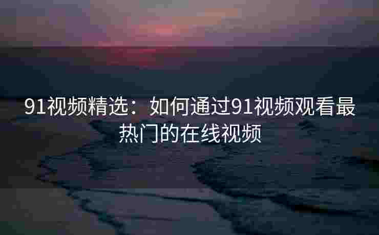 91视频精选：如何通过91视频观看最热门的在线视频
