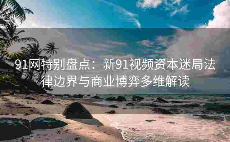 91网特别盘点：新91视频资本迷局法律边界与商业博弈多维解读