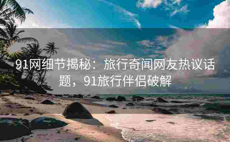 91网细节揭秘：旅行奇闻网友热议话题，91旅行伴侣破解