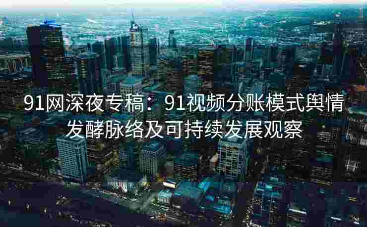 91网深夜专稿：91视频分账模式舆情发酵脉络及可持续发展观察