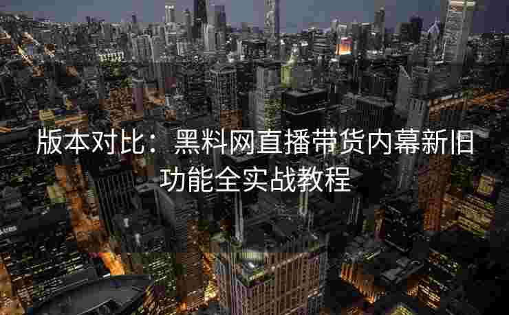 版本对比：黑料网直播带货内幕新旧功能全实战教程