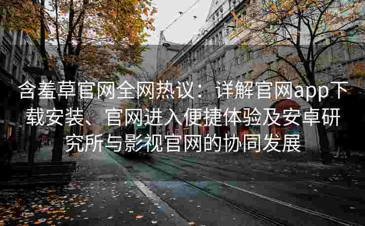 含羞草官网全网热议：详解官网app下载安装、官网进入便捷体验及安卓研究所与影视官网的协同发展