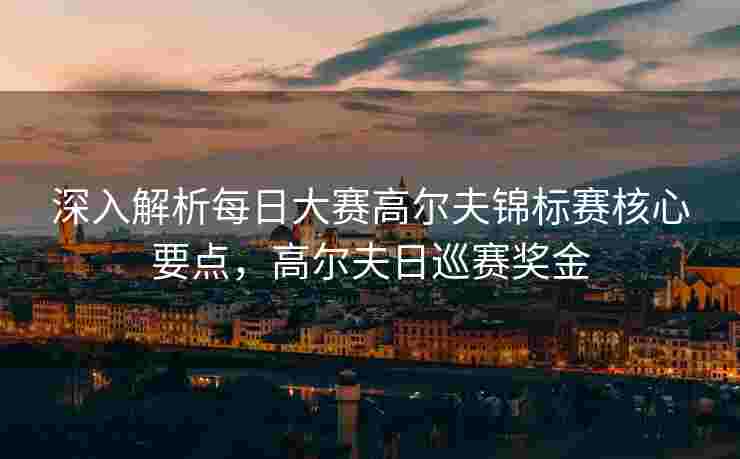 深入解析每日大赛高尔夫锦标赛核心要点，高尔夫日巡赛奖金