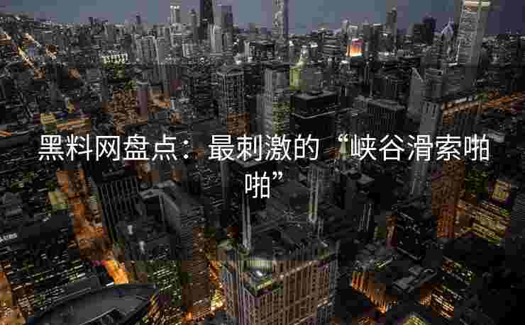黑料网盘点：最刺激的“峡谷滑索啪啪”
