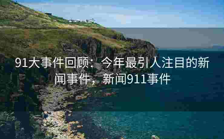 91大事件回顾：今年最引人注目的新闻事件，新闻911事件
