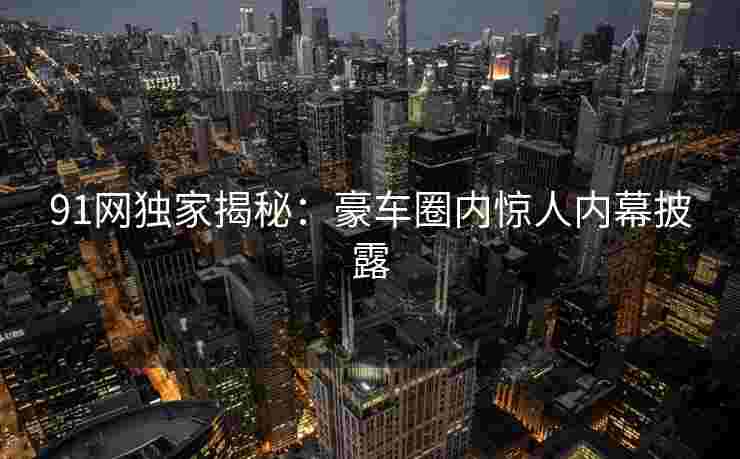 91网独家揭秘：豪车圈内惊人内幕披露