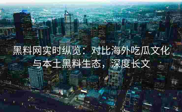 黑料网实时纵览：对比海外吃瓜文化与本土黑料生态，深度长文