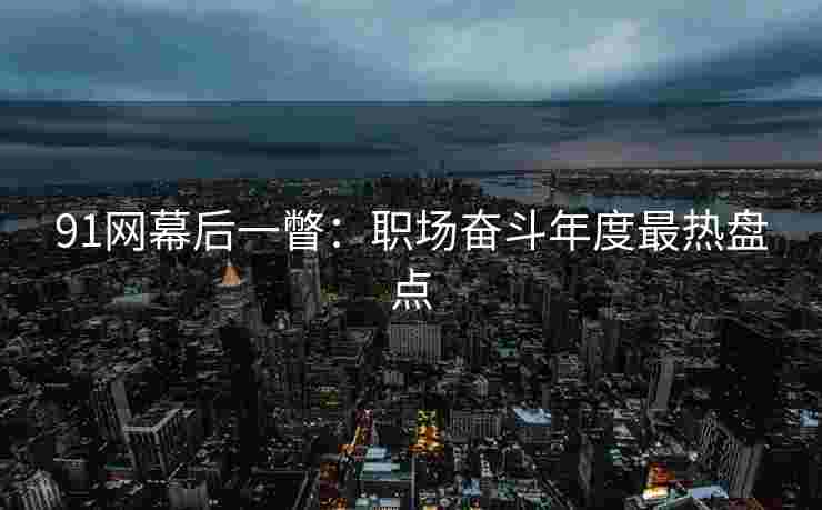 91网幕后一瞥：职场奋斗年度最热盘点