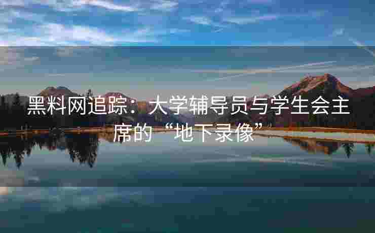 黑料网追踪：大学辅导员与学生会主席的“地下录像”