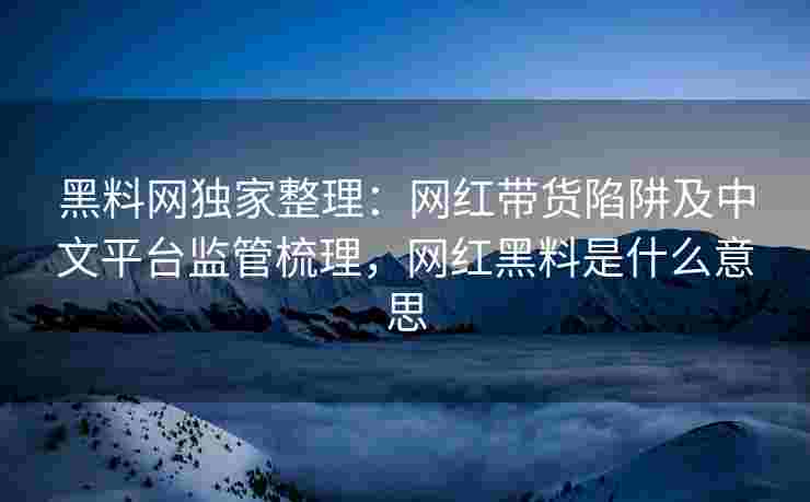 黑料网独家整理：网红带货陷阱及中文平台监管梳理，网红黑料是什么意思