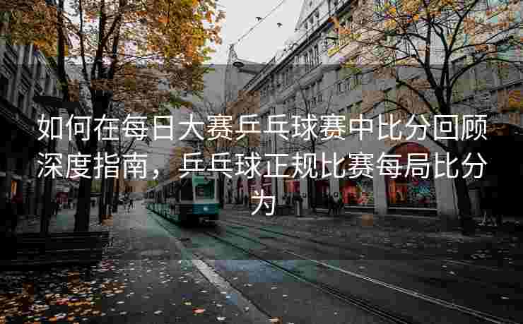 如何在每日大赛乒乓球赛中比分回顾深度指南，乒乓球正规比赛每局比分为