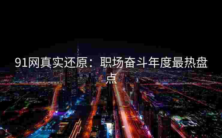 91网真实还原：职场奋斗年度最热盘点