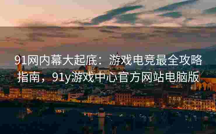 91网内幕大起底：游戏电竞最全攻略指南，91y游戏中心官方网站电脑版