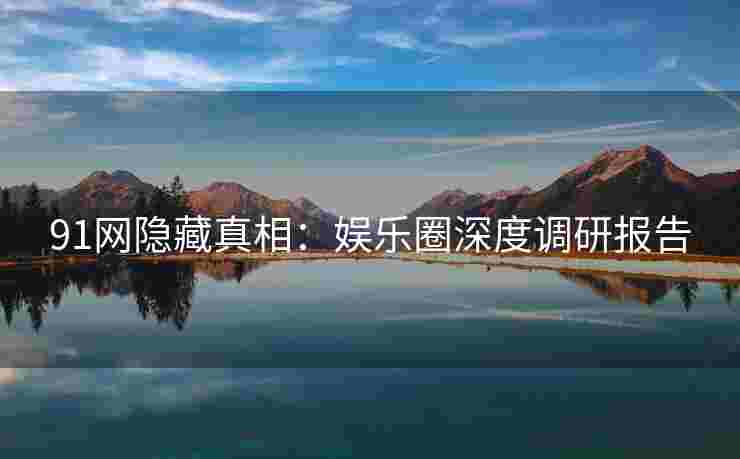 91网隐藏真相：娱乐圈深度调研报告