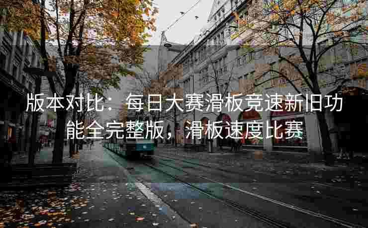 版本对比：每日大赛滑板竞速新旧功能全完整版，滑板速度比赛