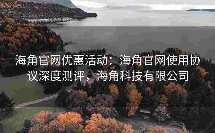 海角官网优惠活动：海角官网使用协议深度测评，海角科技有限公司