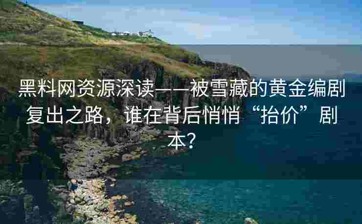 黑料网资源深读——被雪藏的黄金编剧复出之路，谁在背后悄悄“抬价”剧本？