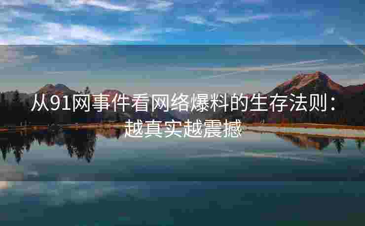 从91网事件看网络爆料的生存法则：越真实越震撼