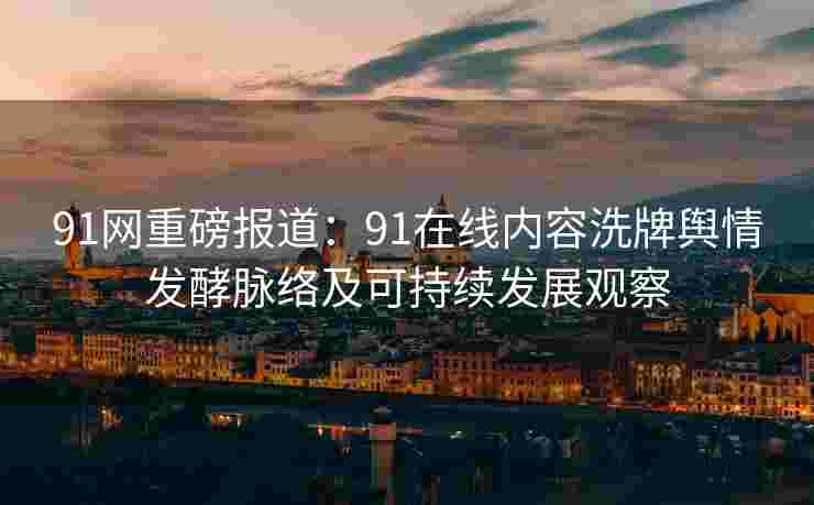 91网重磅报道：91在线内容洗牌舆情发酵脉络及可持续发展观察