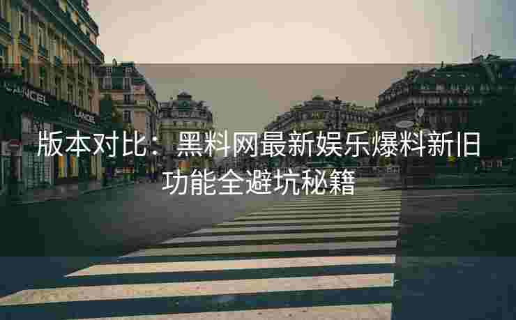 版本对比：黑料网最新娱乐爆料新旧功能全避坑秘籍