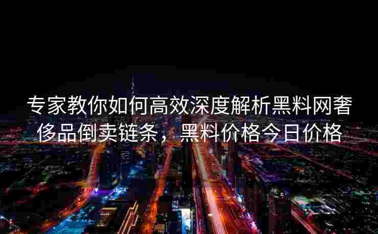 专家教你如何高效深度解析黑料网奢侈品倒卖链条，黑料价格今日价格